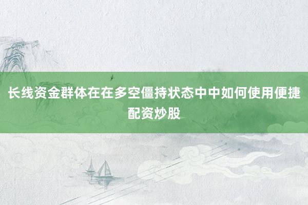 长线资金群体在在多空僵持状态中中如何使用便捷配资炒股
