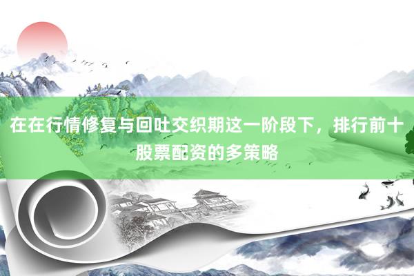 在在行情修复与回吐交织期这一阶段下，排行前十股票配资的多策略