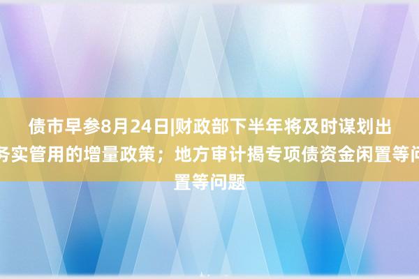 债市早参8月24日|财政部下半年将及时谋划出台务实管用的增量政策；地方审计揭专项债资金闲置等问题