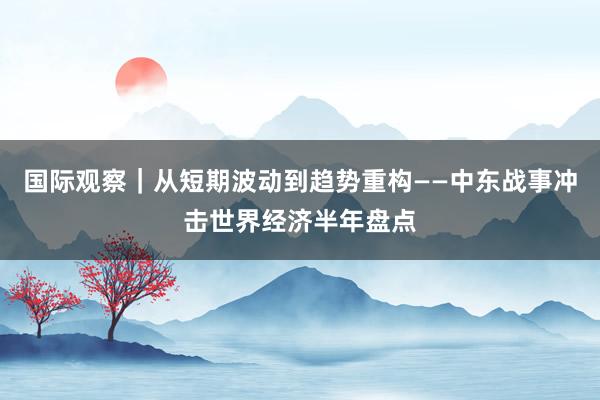 国际观察｜从短期波动到趋势重构——中东战事冲击世界经济半年盘点
