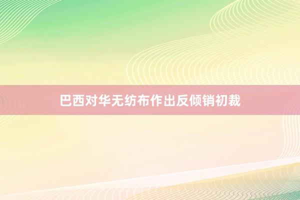 巴西对华无纺布作出反倾销初裁