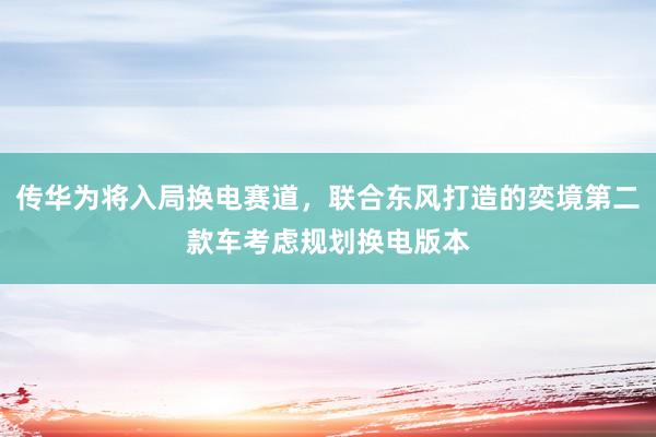 传华为将入局换电赛道，联合东风打造的奕境第二款车考虑规划换电版本