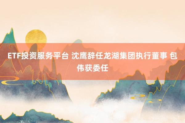 ETF投资服务平台 沈鹰辞任龙湖集团执行董事 包伟获委任