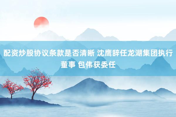 配资炒股协议条款是否清晰 沈鹰辞任龙湖集团执行董事 包伟获委任