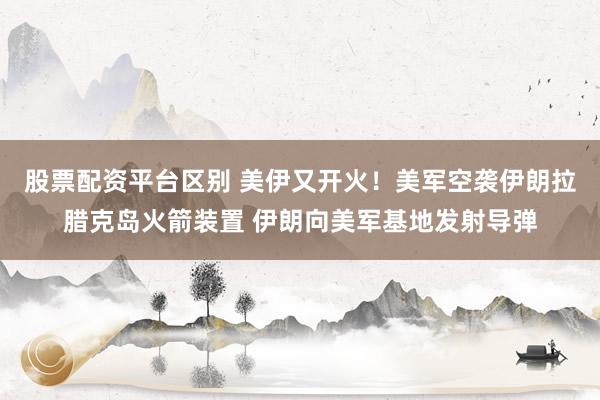 股票配资平台区别 美伊又开火！美军空袭伊朗拉腊克岛火箭装置 伊朗向美军基地发射导弹