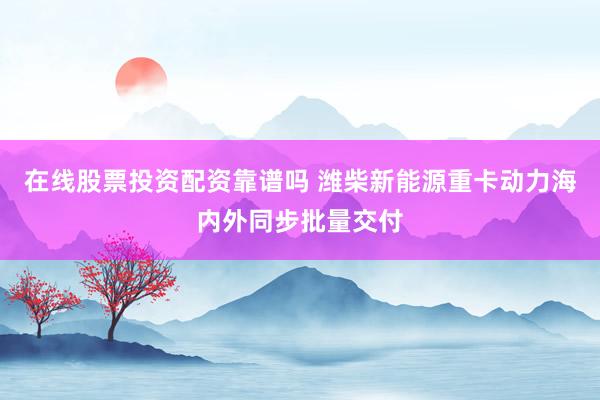 在线股票投资配资靠谱吗 潍柴新能源重卡动力海内外同步批量交付