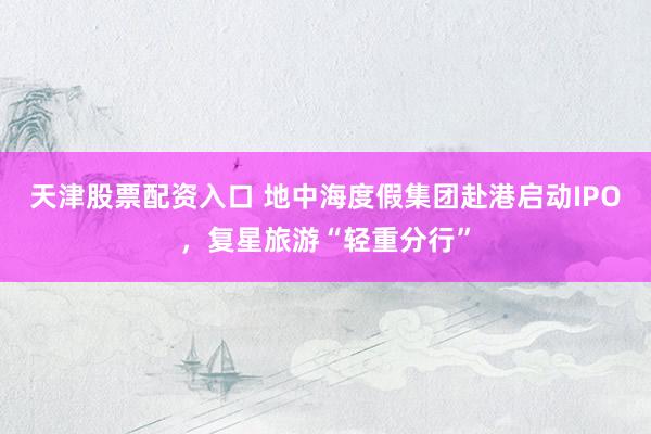 天津股票配资入口 地中海度假集团赴港启动IPO，复星旅游“轻重分行”