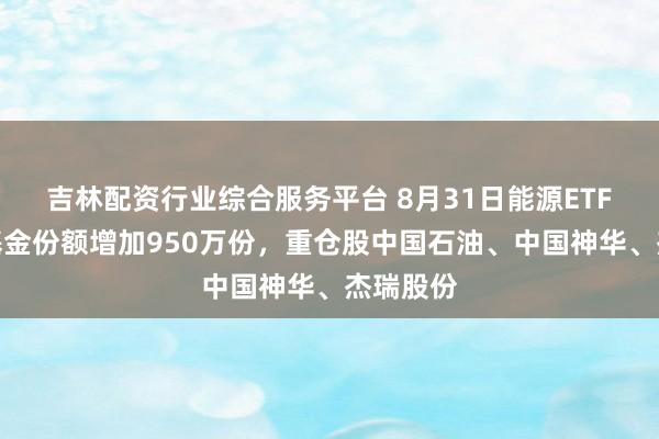 吉林配资行业综合服务平台 8月31日能源ETF汇添富基金份额增加950万份，重仓股中国石油、中国神华、杰瑞股份