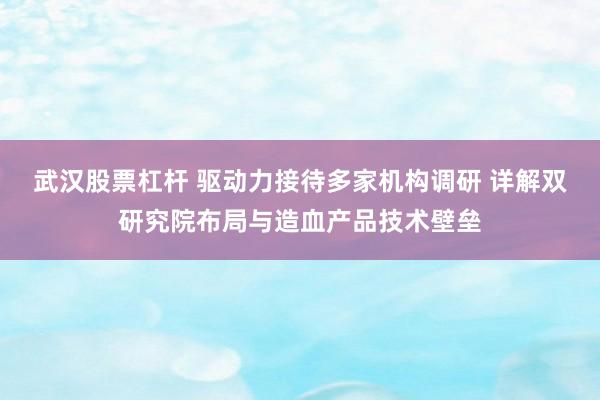 武汉股票杠杆 驱动力接待多家机构调研 详解双研究院布局与造血产品技术壁垒