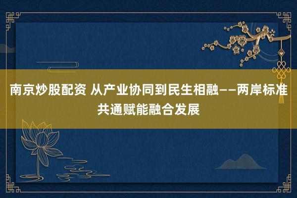 南京炒股配资 从产业协同到民生相融——两岸标准共通赋能融合发展