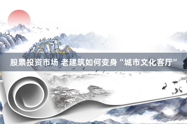 股票投资市场 老建筑如何变身“城市文化客厅”