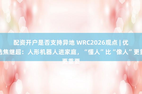 配资开户是否支持异地 WRC2026观点 | 优必选焦继超：人形机器人进家庭，“懂人”比“像人”更重要