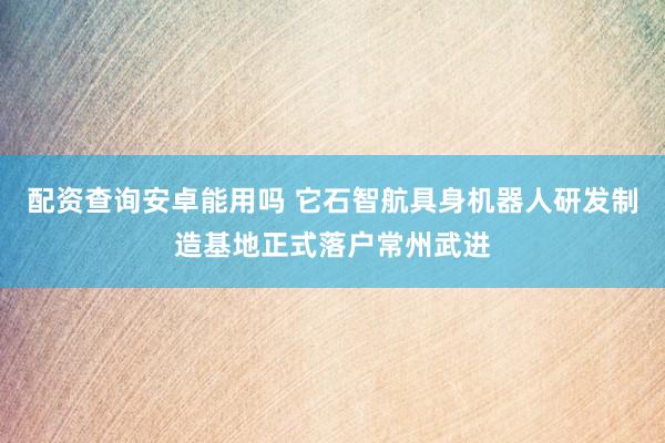 配资查询安卓能用吗 它石智航具身机器人研发制造基地正式落户常州武进