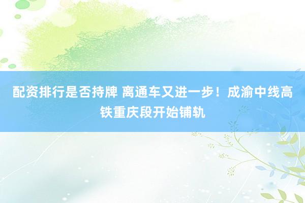 配资排行是否持牌 离通车又进一步！成渝中线高铁重庆段开始铺轨
