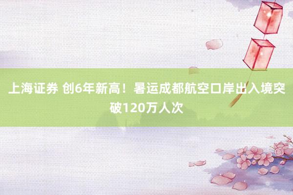 上海证券 创6年新高！暑运成都航空口岸出入境突破120万人次
