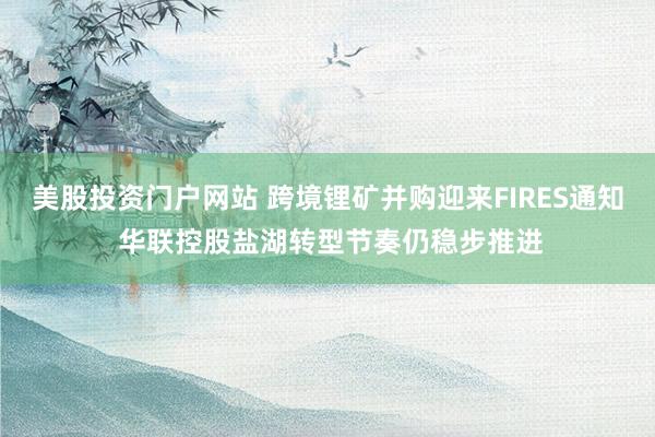 美股投资门户网站 跨境锂矿并购迎来FIRES通知 华联控股盐湖转型节奏仍稳步推进