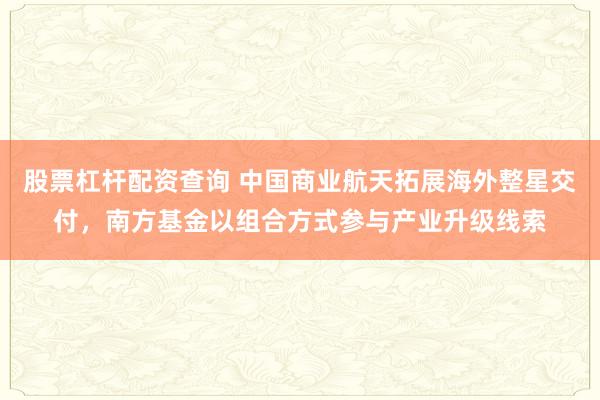 股票杠杆配资查询 中国商业航天拓展海外整星交付，南方基金以组合方式参与产业升级线索