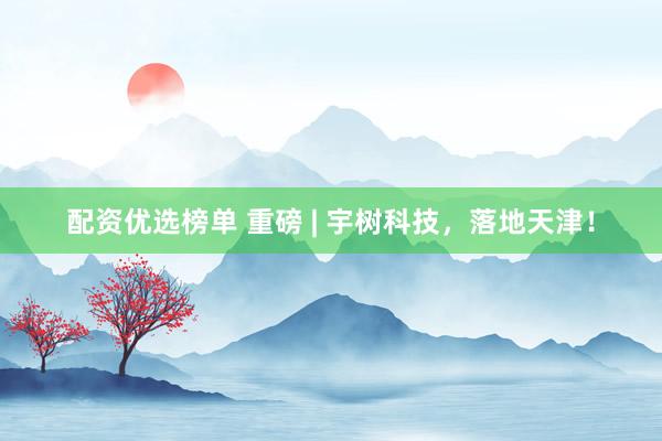 配资优选榜单 重磅 | 宇树科技，落地天津！