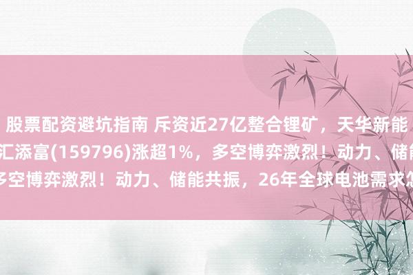 股票配资避坑指南 斥资近27亿整合锂矿，天华新能涨超12%！电池ETF汇添富(159796)涨超1%，多空博弈激烈！动力、储能共振，26年全球电池需求怎么看？