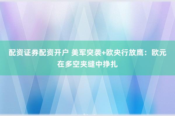 配资证券配资开户 美军突袭+欧央行放鹰:欧元在多空夹缝中挣扎