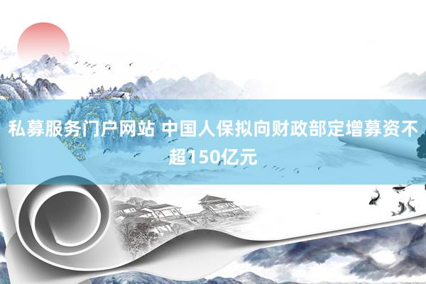 私募服务门户网站 中国人保拟向财政部定增募资不超150亿元