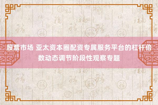 股票市场 亚太资本圈配资专属服务平台的杠杆倍数动态调节阶段性观察专题
