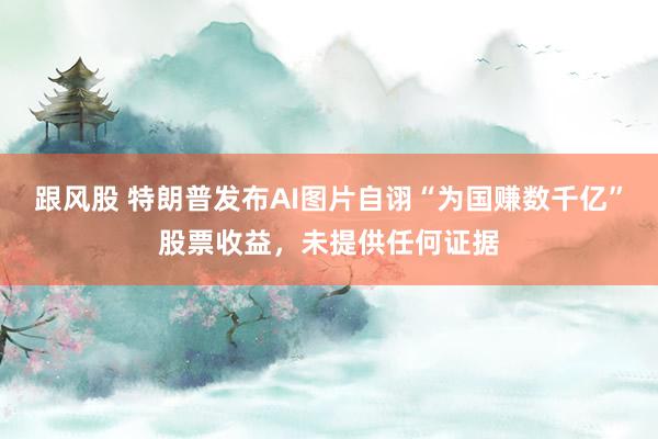 跟风股 特朗普发布AI图片自诩“为国赚数千亿”股票收益，未提供任何证据