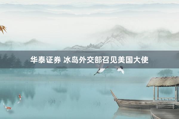 华泰证券 冰岛外交部召见美国大使