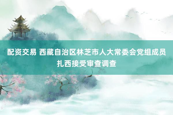 配资交易 西藏自治区林芝市人大常委会党组成员扎西接受审查调查
