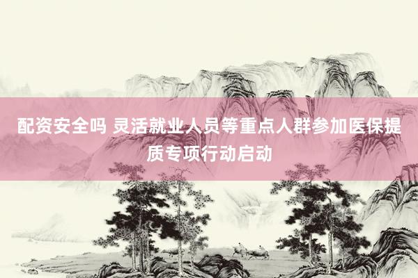 配资安全吗 灵活就业人员等重点人群参加医保提质专项行动启动