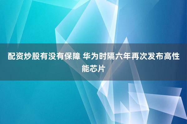 配资炒股有没有保障 华为时隔六年再次发布高性能芯片
