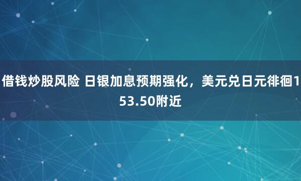 借钱炒股风险 日银加息预期强化，美元兑日元徘徊153.50附近