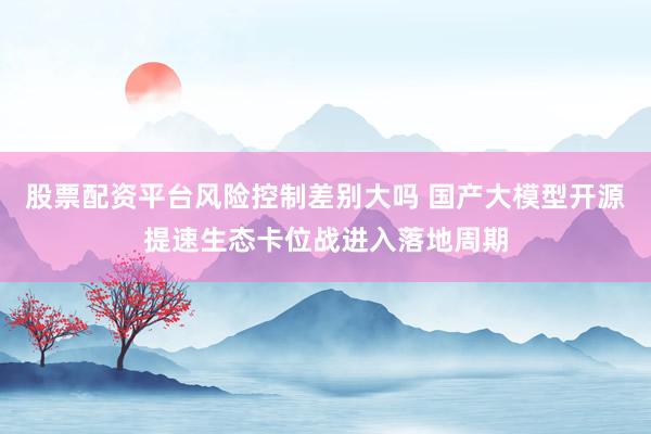 股票配资平台风险控制差别大吗 国产大模型开源提速生态卡位战进入落地周期