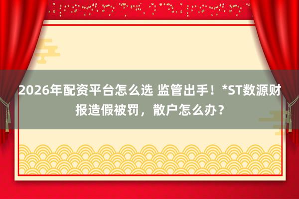 2026年配资平台怎么选 监管出手！*ST数源财报造假被罚，散户怎么办？
