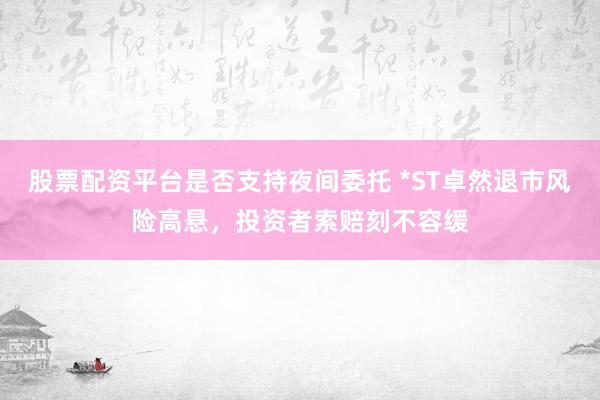 股票配资平台是否支持夜间委托 *ST卓然退市风险高悬，投资者索赔刻不容缓