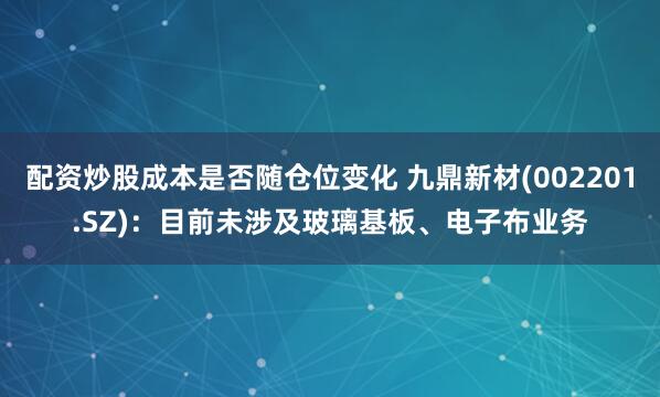 配资炒股成本是否随仓位变化 九鼎新材(002201.SZ)：目前未涉及玻璃基板、电子布业务