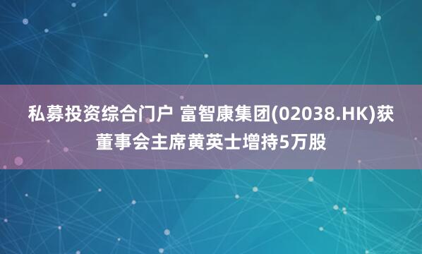私募投资综合门户 富智康集团(02038.HK)获董事会主席黄英士增持5万股