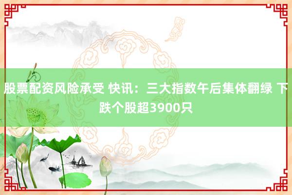 股票配资风险承受 快讯：三大指数午后集体翻绿 下跌个股超3900只