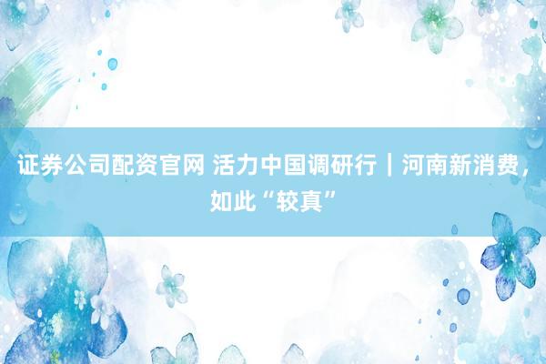 证券公司配资官网 活力中国调研行|河南新消费,如此“较真”
