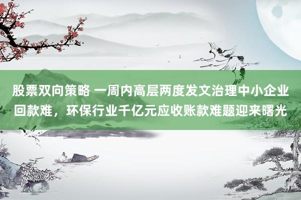 股票双向策略 一周内高层两度发文治理中小企业回款难，环保行业千亿元应收账款难题迎来曙光