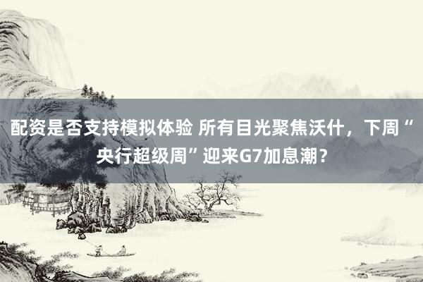 配资是否支持模拟体验 所有目光聚焦沃什，下周“央行超级周”迎来G7加息潮？