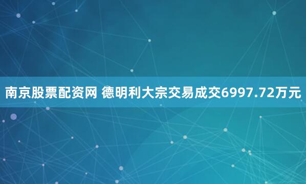 南京股票配资网 德明利大宗交易成交6997.72万元