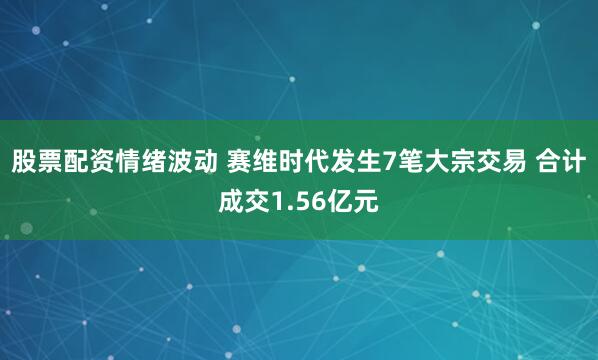 股票配资情绪波动 赛维时代发生7笔大宗交易 合计成交1.56亿元