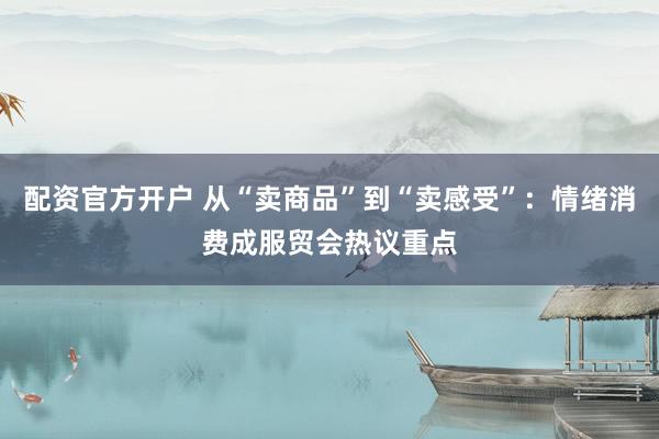 配资官方开户 从“卖商品”到“卖感受”：情绪消费成服贸会热议重点