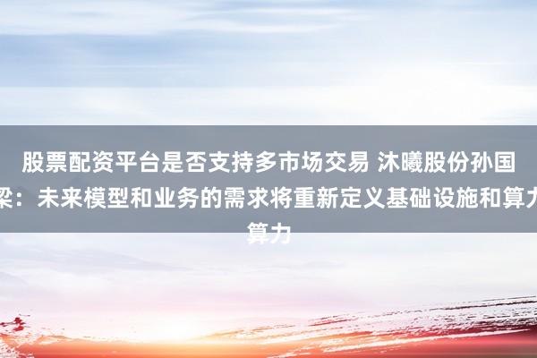 股票配资平台是否支持多市场交易 沐曦股份孙国梁：未来模型和业务的需求将重新定义基础设施和算力