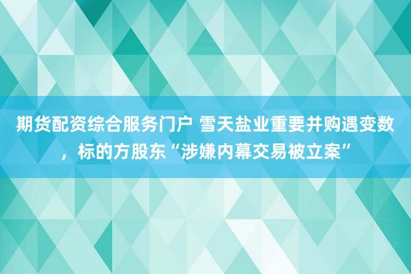期货配资综合服务门户 雪天盐业重要并购遇变数，标的方股东“涉嫌内幕交易被立案”