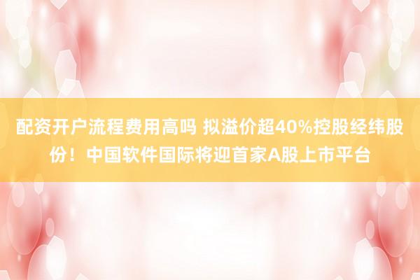 配资开户流程费用高吗 拟溢价超40%控股经纬股份！中国软件国际将迎首家A股上市平台