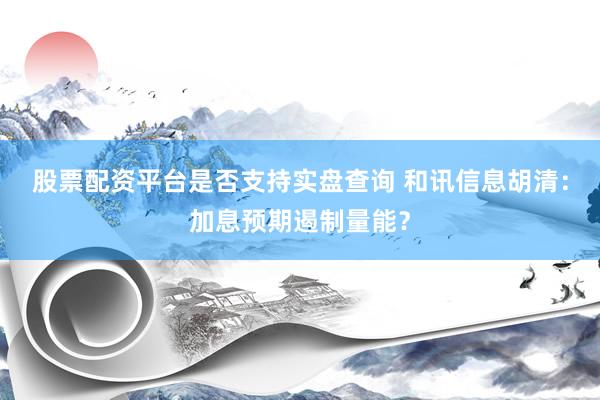 股票配资平台是否支持实盘查询 和讯信息胡清：加息预期遏制量能？