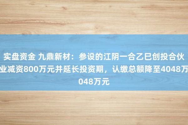 实盘资金 九鼎新材：参设的江阴一合乙巳创投合伙企业减资800万元并延长投资期，认缴总额降至4048万元
