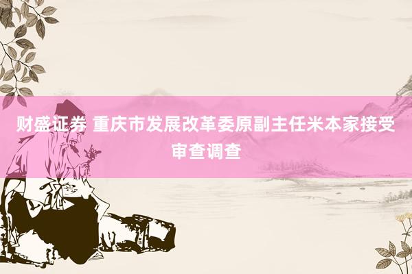 财盛证券 重庆市发展改革委原副主任米本家接受审查调查